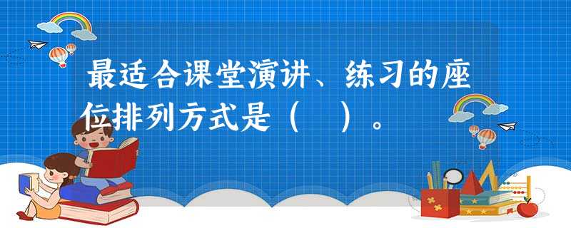 最适合课堂演讲、练习的座位排列方式是( )。 最适合课堂演讲、练习的座位排列方式是( )。