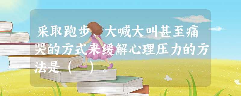 采取跑步、大喊大叫甚至痛哭的方式来缓解心理压力的方法是( )。 采取跑步、大喊大叫甚至痛哭的方式来缓解心理压力的方法是( )。