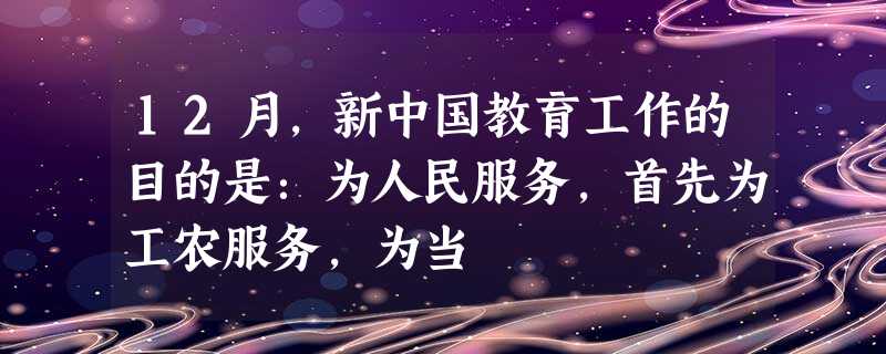 12月,新中国教育工作的目的是:为人民服务,首先为工农服务,为当 12月,新中国教育工作的目的是:为人民服务,首先为工农服务,为当