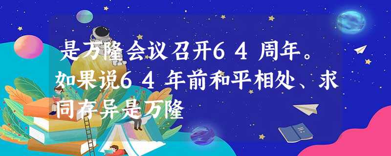 是万隆会议召开64周年。如果说64年前和平相处、求同存异是万隆 是万隆会议召开64周年。如果说64年前和平相处、求同存异是万隆