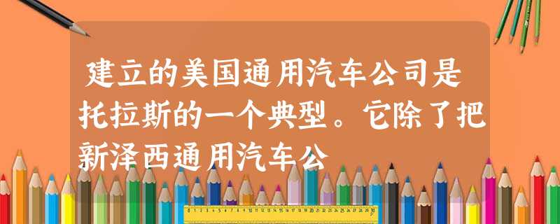 建立的美国通用汽车公司是托拉斯的一个典型。它除了把新泽西通用汽车公 建立的美国通用汽车公司是托拉斯的一个典型。它除了把新泽西通用汽车公