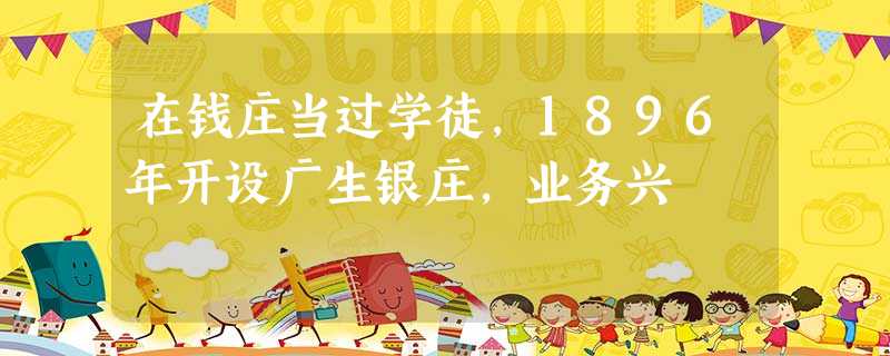 在钱庄当过学徒,1896年开设广生银庄,业务兴 在钱庄当过学徒,1896年开设广生银庄,业务兴