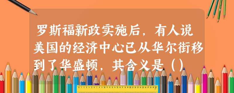罗斯福新政实施后,有人说美国的经济中心已从华尔街移到了华盛顿,其含义是() 罗斯福新政实施后,有人说美国的经济中心已从华尔街移到了华盛顿,其含义是()