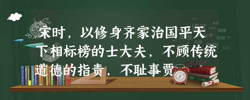 宋时,以修身齐家治国平天下相标榜的士大夫,不顾传统道德的指责,不耻事贾 宋时,以修身齐家治国平天下相标榜的士大夫,不顾传统道德的指责,不耻事贾