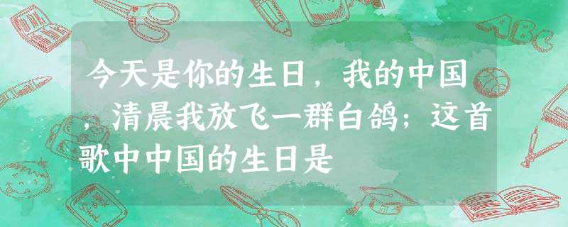 今天是你的生日,我的中国,清晨我放飞一群白鸽;这首歌中中国的生日是 今天是你的生日,我的中国,清晨我放飞一群白鸽;这首歌中中国的生日是