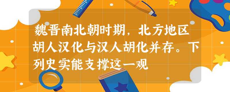 魏晋南北朝时期,北方地区胡人汉化与汉人胡化并存。下列史实能支撑这一观 魏晋南北朝时期,北方地区胡人汉化与汉人胡化并存。下列史实能支撑这一观