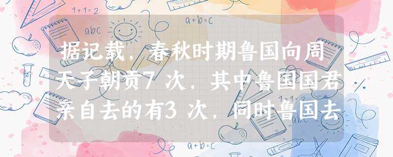 据记载,春秋时期鲁国向周天子朝贡7次,其中鲁国国君亲自去的有3次,同时鲁国去 据记载,春秋时期鲁国向周天子朝贡7次,其中鲁国国君亲自去的有3次,同时鲁国去