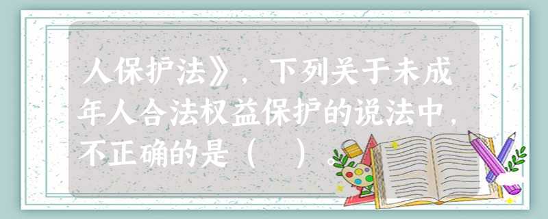人保护法》,下列关于未成年人合法权益保护的说法中,不正确的是( )。 人保护法》,下列关于未成年人合法权益保护的说法中,不正确的是( )。