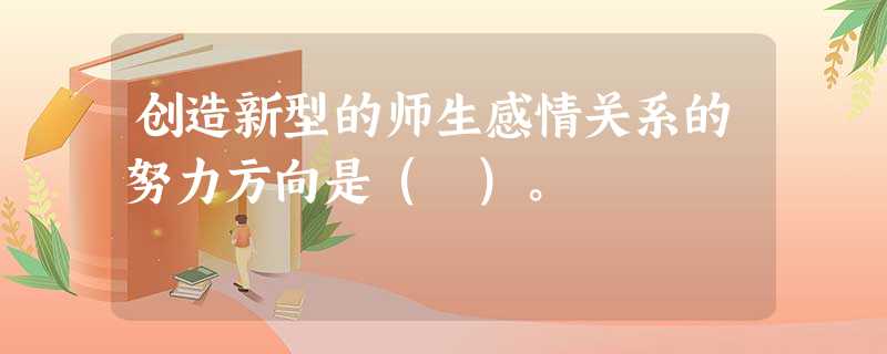 创造新型的师生感情关系的努力方向是( )。 创造新型的师生感情关系的努力方向是( )。