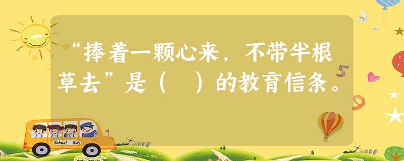 “捧着一颗心来,不带半根草去”是( )的教育信条。 “捧着一颗心来,不带半根草去”是( )的教育信条。