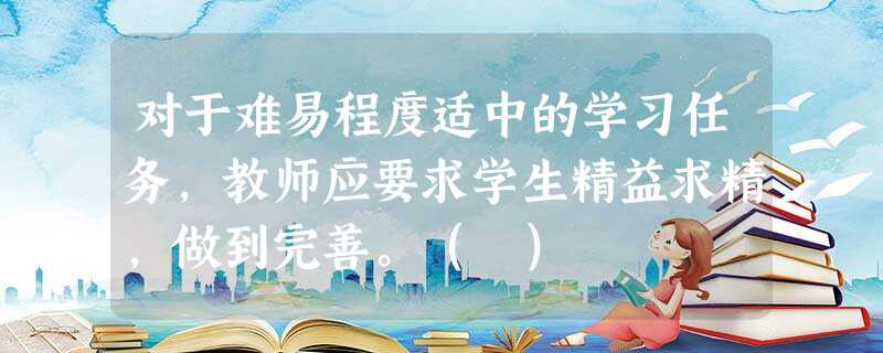 对于难易程度适中的学习任务,教师应要求学生精益求精,做到完善。( ) 对于难易程度适中的学习任务,教师应要求学生精益求精,做到完善。( )
