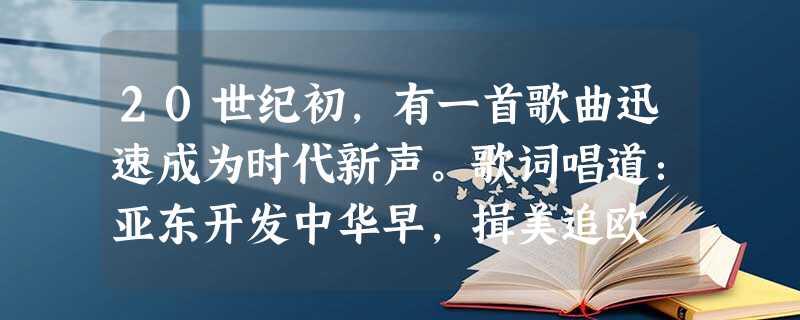 20世纪初,有一首歌曲迅速成为时代新声。歌词唱道:亚东开发中华早,揖美追欧 20世纪初,有一首歌曲迅速成为时代新声。歌词唱道:亚东开发中华早,揖美追欧