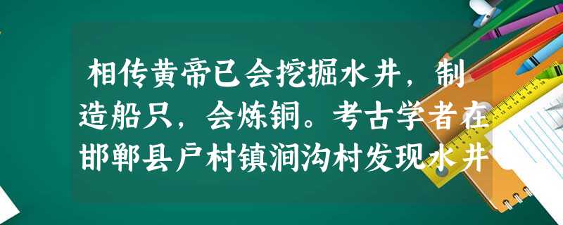 相传黄帝已会挖掘水井,制造船只,会炼铜。考古学者在邯郸县户村镇涧沟村发现水井 相传黄帝已会挖掘水井,制造船只,会炼铜。考古学者在邯郸县户村镇涧沟村发现水井