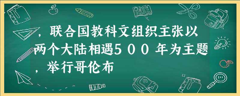 ,联合国教科文组织主张以两个大陆相遇500年为主题,举行哥伦布 ,联合国教科文组织主张以两个大陆相遇500年为主题,举行哥伦布
