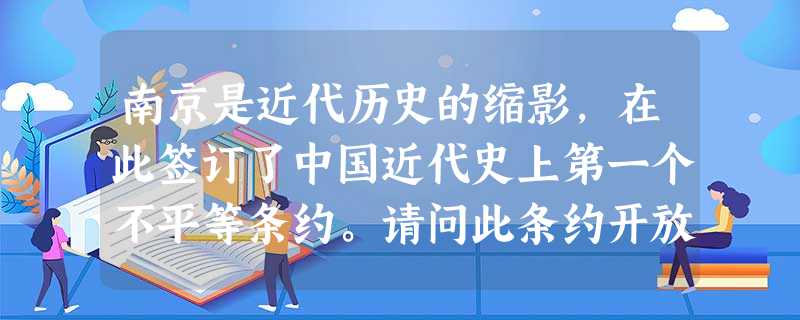南京是近代历史的缩影,在此签订了中国近代史上第一个不平等条约。请问此条约开放 南京是近代历史的缩影,在此签订了中国近代史上第一个不平等条约。请问此条约开放