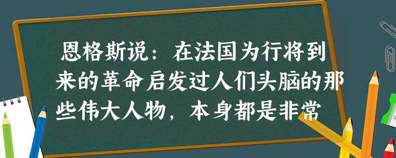 恩格斯说:在法国为行将到来的革命启发过人们头脑的那些伟大人物,本身都是非常 恩格斯说:在法国为行将到来的革命启发过人们头脑的那些伟大人物,本身都是非常