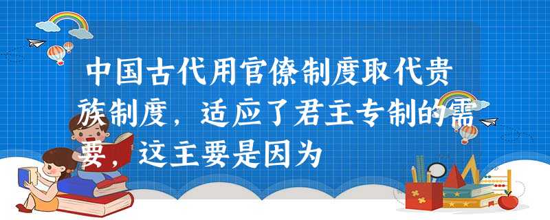 中国古代用官僚制度取代贵族制度,适应了君主专制的需要,这主要是因为 中国古代用官僚制度取代贵族制度,适应了君主专制的需要,这主要是因为