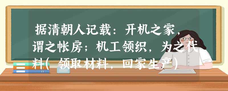 据清朝人记载:开机之家,谓之帐房;机工领织,为之代料(领取材料,回家生产) 据清朝人记载:开机之家,谓之帐房;机工领织,为之代料(领取材料,回家生产)