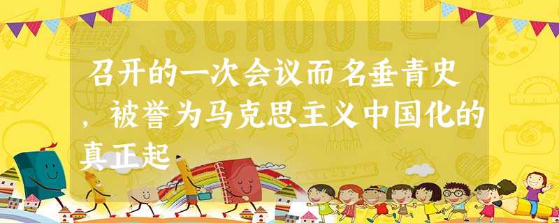 召开的一次会议而名垂青史,被誉为马克思主义中国化的真正起 召开的一次会议而名垂青史,被誉为马克思主义中国化的真正起