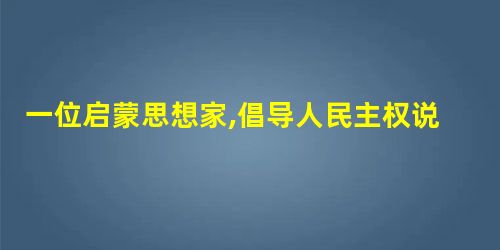 一位启蒙思想家,倡导人民主权说、提出社会契约论。他的思想一度成为法国 一位启蒙思想家,倡导人民主权说、提出社会契约论。他的思想一度成为法国