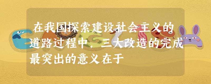 在我国探索建设社会主义的道路过程中,三大改造的完成最突出的意义在于 在我国探索建设社会主义的道路过程中,三大改造的完成最突出的意义在于