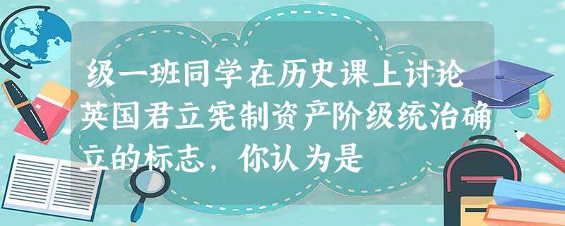 级一班同学在历史课上讨论英国君立宪制资产阶级统治确立的标志,你认为是 级一班同学在历史课上讨论英国君立宪制资产阶级统治确立的标志,你认为是