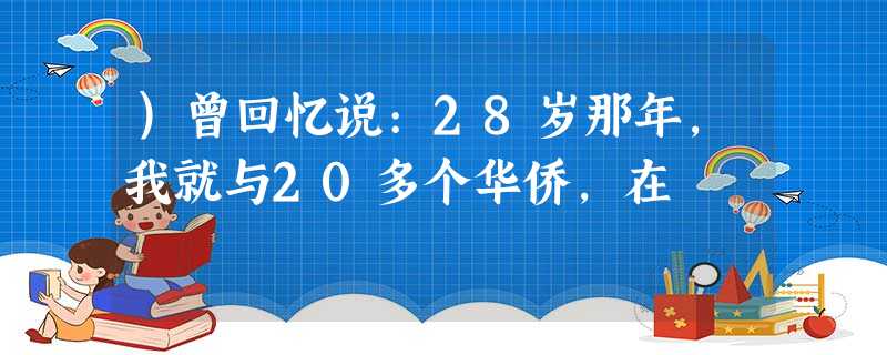 )曾回忆说:28岁那年,我就与20多个华侨,在 )曾回忆说:28岁那年,我就与20多个华侨,在