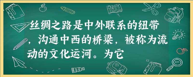 丝绸之路是中外联系的纽带,沟通中西的桥梁,被称为流动的文化运河。为它 丝绸之路是中外联系的纽带,沟通中西的桥梁,被称为流动的文化运河。为它