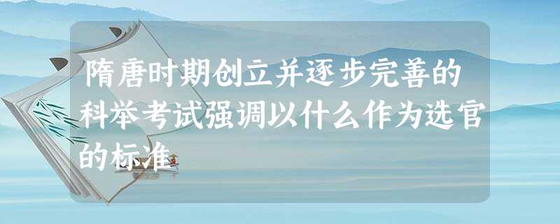 隋唐时期创立并逐步完善的科举考试强调以什么作为选官的标准 隋唐时期创立并逐步完善的科举考试强调以什么作为选官的标准