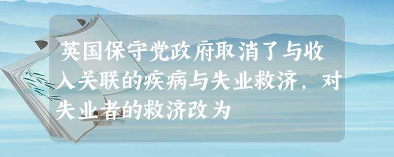 英国保守党政府取消了与收入关联的疾病与失业救济,对失业者的救济改为 英国保守党政府取消了与收入关联的疾病与失业救济,对失业者的救济改为