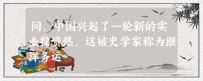 间,中国兴起了一轮新的实业投资热,这被史学家称为继洋务运 间,中国兴起了一轮新的实业投资热,这被史学家称为继洋务运