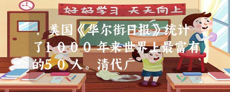 ,美国《华尔街日报》统计了1000年来世界上最富有的50人。清代广 ,美国《华尔街日报》统计了1000年来世界上最富有的50人。清代广