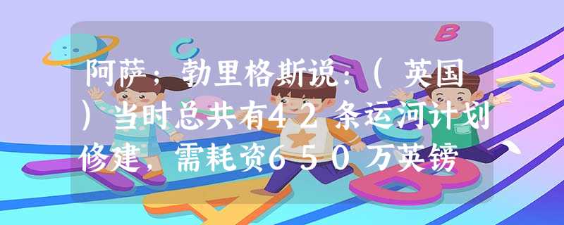 阿萨;勃里格斯说:(英国)当时总共有42条运河计划修建,需耗资650万英镑 阿萨;勃里格斯说:(英国)当时总共有42条运河计划修建,需耗资650万英镑