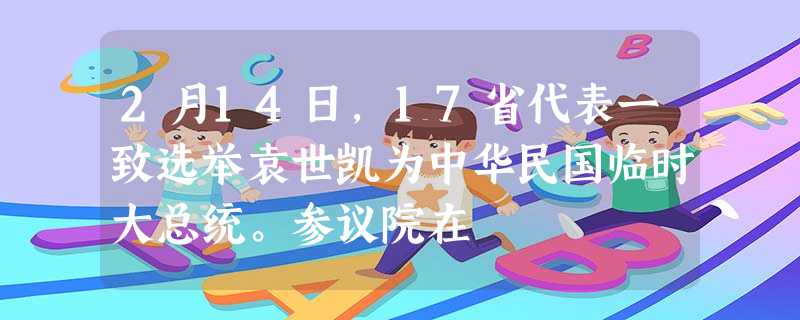 2月14日,17省代表一致选举袁世凯为中华民国临时大总统。参议院在 2月14日,17省代表一致选举袁世凯为中华民国临时大总统。参议院在