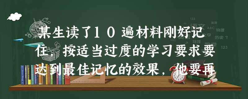 某生读了10遍材料刚好记住,按适当过度的学习要求要达到最佳记忆的效果,他要再度( )遍。 某生读了10遍材料刚好记住,按适当过度的学习要求要达到最佳记忆的效果,他要再度( )遍。