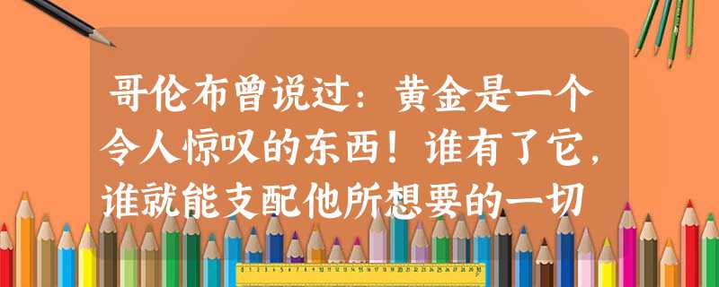 哥伦布曾说过:黄金是一个令人惊叹的东西!谁有了它,谁就能支配他所想要的一切 哥伦布曾说过:黄金是一个令人惊叹的东西!谁有了它,谁就能支配他所想要的一切