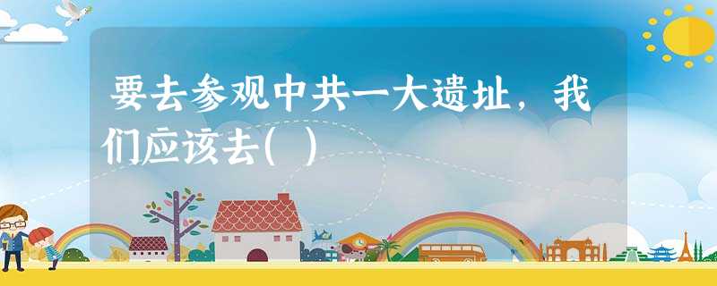 要去参观中共一大遗址,我们应该去() 要去参观中共一大遗址,我们应该去()