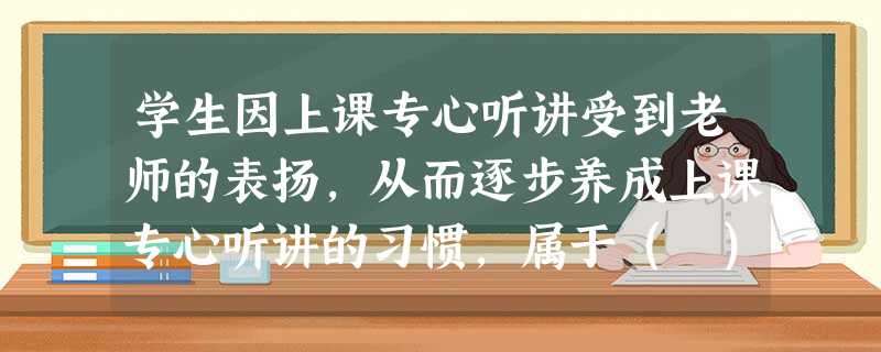 学生因上课专心听讲受到老师的表扬,从而逐步养成上课专心听讲的习惯,属于( )。 学生因上课专心听讲受到老师的表扬,从而逐步养成上课专心听讲的习惯,属于( )。