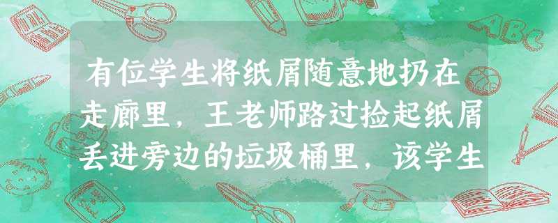 有位学生将纸屑随意地扔在走廊里,王老师路过捡起纸屑丢进旁边的垃圾桶里,该学生见后满脸羞愧。王老师的行为体现的职业道德是()。 有位学生将纸屑随意地扔在走廊里,王老师路过捡起纸屑丢进旁边的垃圾桶里,该学生见后满脸羞愧。王老师的行为体现的职业道德是()。