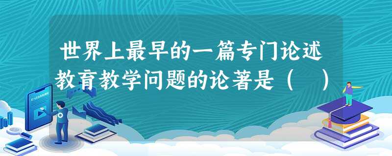世界上最早的一篇专门论述教育教学问题的论著是( )。 世界上最早的一篇专门论述教育教学问题的论著是( )。