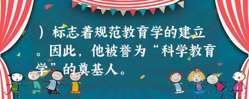 )标志着规范教育学的建立。因此,他被誉为“科学教育学”的奠基人。 )标志着规范教育学的建立。因此,他被誉为“科学教育学”的奠基人。