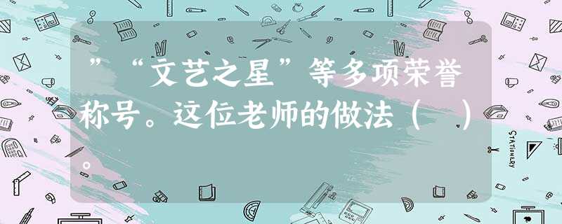 ”“文艺之星”等多项荣誉称号。这位老师的做法( )。 ”“文艺之星”等多项荣誉称号。这位老师的做法( )。