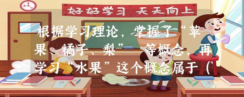 根据学习理论,掌握了“苹果、橘子、梨” 等概念,再学习“水果”这个概念属于( )。 根据学习理论,掌握了“苹果、橘子、梨” 等概念,再学习“水果”这个概念属于( )。