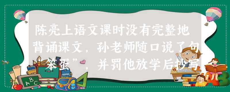陈亮上语文课时没有完整地背诵课文,孙老师随口说了句“笨蛋”,并罚他放学后抄写20遍课文才能回家。陈亮用午休和课外时间抄写课文,抄到晚上7点才回家。孙老师的行为损害了学生的( )。 陈亮上语文课时没有完整地背诵课文,孙老师随口说了句“笨蛋”,并罚他放学后抄写20遍课文才能回家。陈亮用午休和课外时间抄写课文,抄到晚上7点才回家。孙老师的行为损害了学生的( )。
