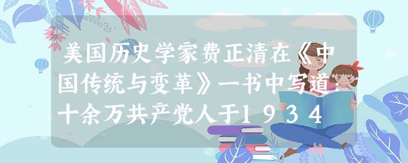 美国历史学家费正清在《中国传统与变革》一书中写道:十余万共产党人于1934 美国历史学家费正清在《中国传统与变革》一书中写道:十余万共产党人于1934