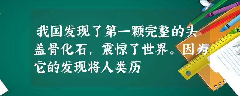 我国发现了第一颗完整的头盖骨化石,震惊了世界。因为它的发现将人类历 我国发现了第一颗完整的头盖骨化石,震惊了世界。因为它的发现将人类历
