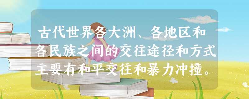 古代世界各大洲、各地区和各民族之间的交往途径和方式主要有和平交往和暴力冲撞。 古代世界各大洲、各地区和各民族之间的交往途径和方式主要有和平交往和暴力冲撞。