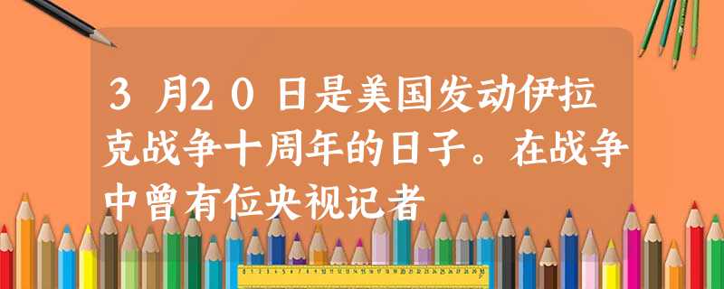 3月20日是美国发动伊拉克战争十周年的日子。在战争中曾有位央视记者 3月20日是美国发动伊拉克战争十周年的日子。在战争中曾有位央视记者