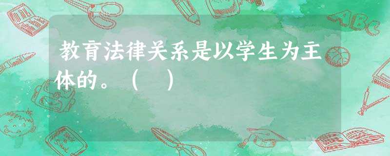 教育法律关系是以学生为主体的。( ) 教育法律关系是以学生为主体的。( )