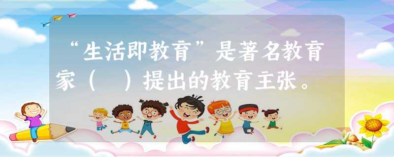 “生活即教育”是著名教育家( )提出的教育主张。 “生活即教育”是著名教育家( )提出的教育主张。